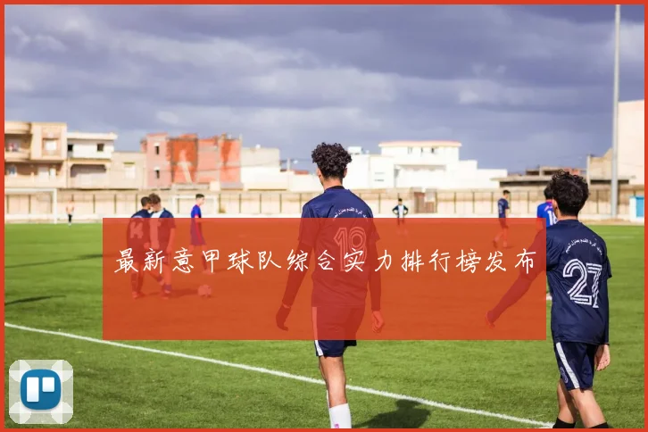 最新意甲球队综合实力排行榜发布