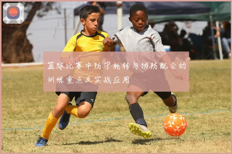 篮球比赛中防守轮转与协防配合的训练重点及实战应用
